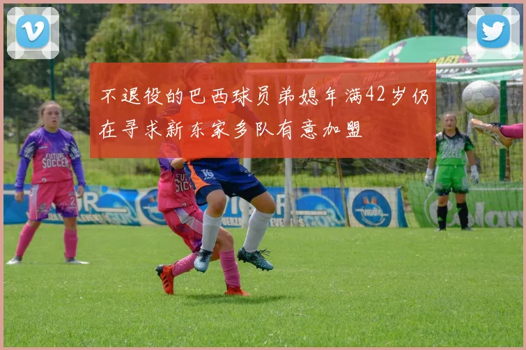 不退役的巴西球员弟媳年满42岁仍在寻求新东家多队有意加盟