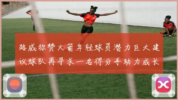 路威称赞火箭年轻球员潜力巨大建议球队再寻求一名得分手助力成长
