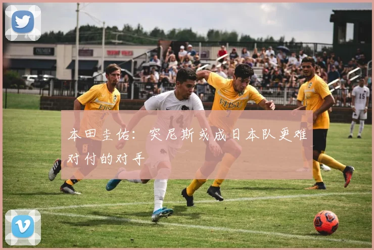 本田圭佑：突尼斯或成日本队更难对付的对手