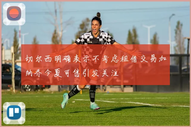 切尔西明确表示不考虑租借交易加纳乔今夏可售引发关注