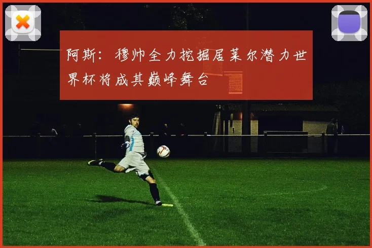 阿斯：穆帅全力挖掘居莱尔潜力世界杯将成其巅峰舞台