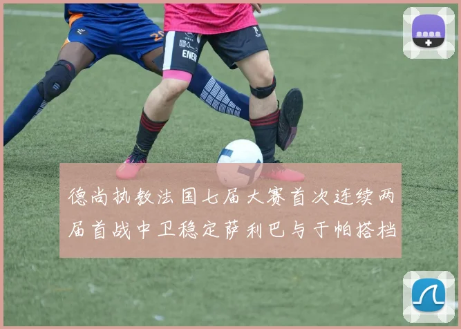德尚执教法国七届大赛首次连续两届首战中卫稳定萨利巴与于帕搭档