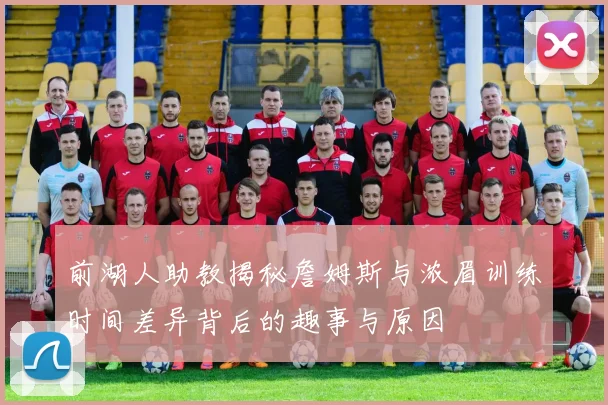 前湖人助教揭秘詹姆斯与浓眉训练时间差异背后的趣事与原因