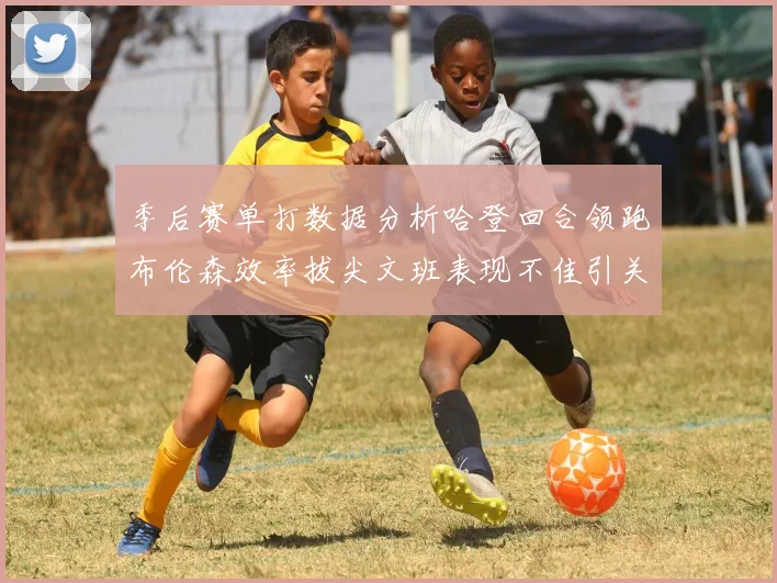 季后赛单打数据分析哈登回合领跑布伦森效率拔尖文班表现不佳引关注