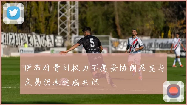 伊布对青训权力不愿妥协朗尼克与交易仍未达成共识