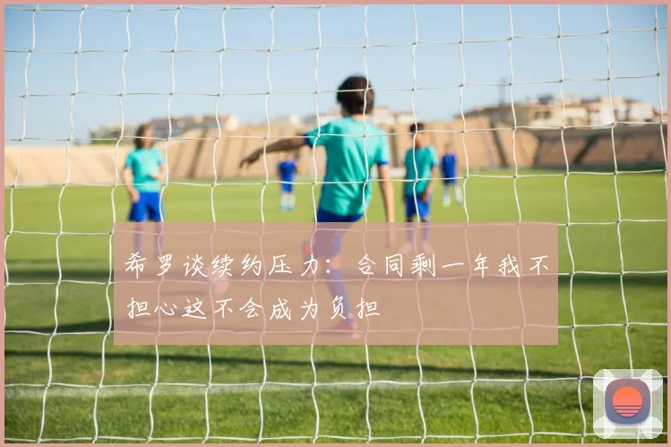 希罗谈续约压力：合同剩一年我不担心这不会成为负担