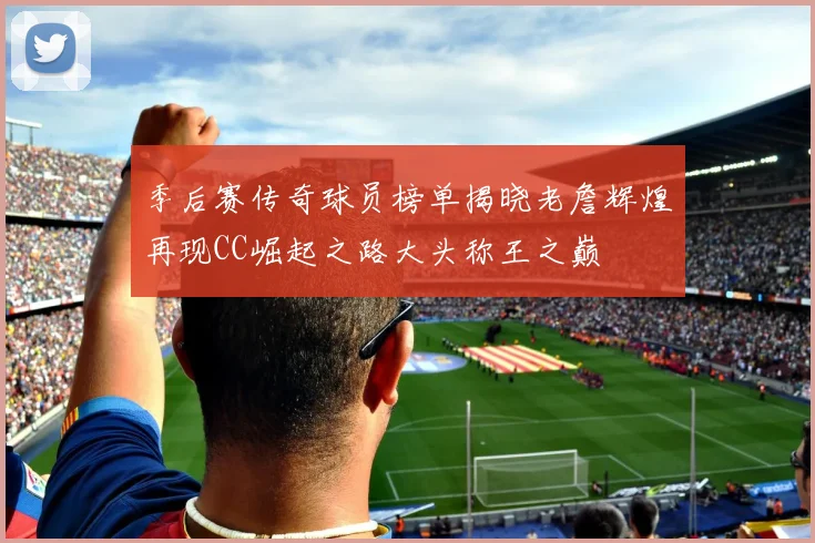 季后赛传奇球员榜单揭晓老詹辉煌再现CC崛起之路大头称王之巅