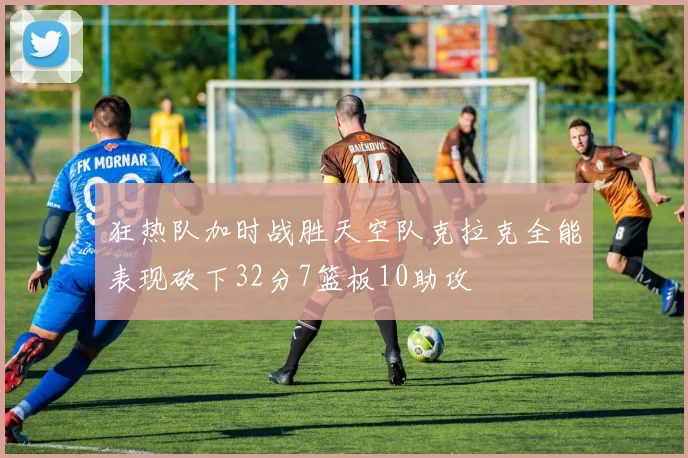 狂热队加时战胜天空队克拉克全能表现砍下32分7篮板10助攻