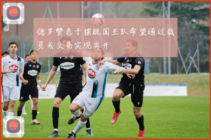 德罗赞急于摆脱国王队希望通过裁员或交易实现离开