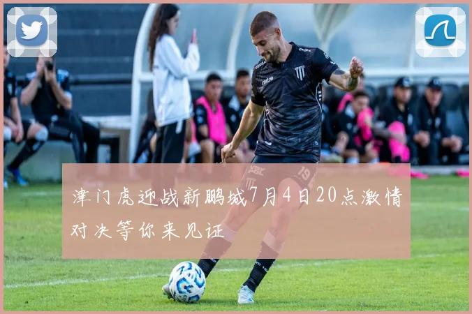 津门虎迎战新鹏城7月4日20点激情对决等你来见证