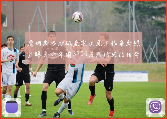 詹姆斯洛杉矶豪宅收尾工作最新照片曝光六年前3700万购地皮的传奇故事