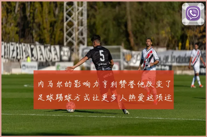 内马尔的影响力亨利赞誉他改变了足球踢球方式让更多人热爱这项运动