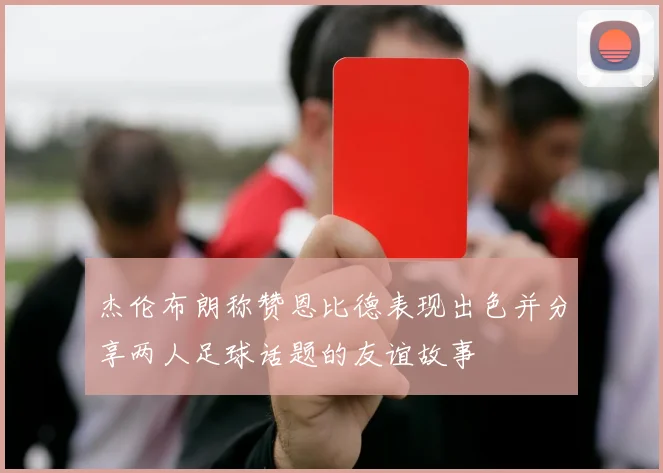 杰伦布朗称赞恩比德表现出色并分享两人足球话题的友谊故事